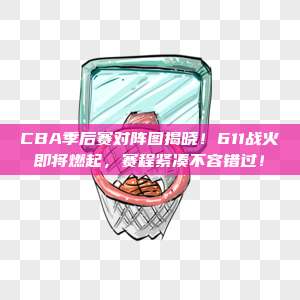 CBA季后赛对阵图揭晓！611战火即将燃起，赛程紧凑不容错过！