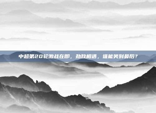 中超第20轮激战在即，劲敌相遇，谁能笑到最后？