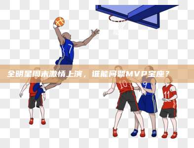 全明星周末激情上演，谁能问鼎MVP宝座？🏅