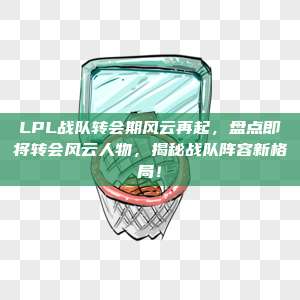 LPL战队转会期风云再起，盘点即将转会风云人物，揭秘战队阵容新格局！