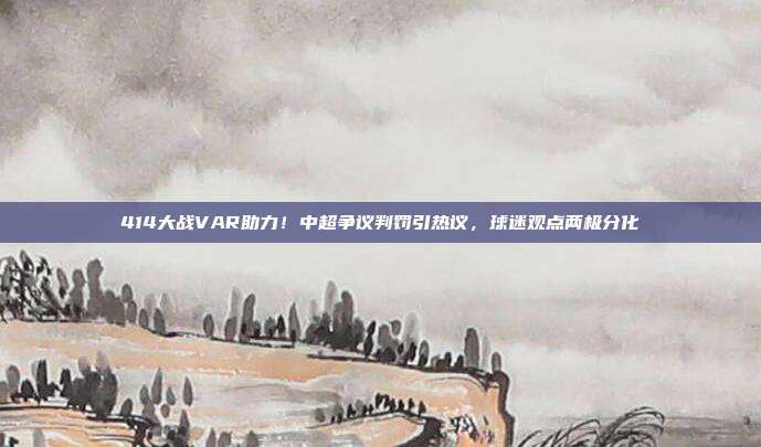 414大战VAR助力！中超争议判罚引热议，球迷观点两极分化