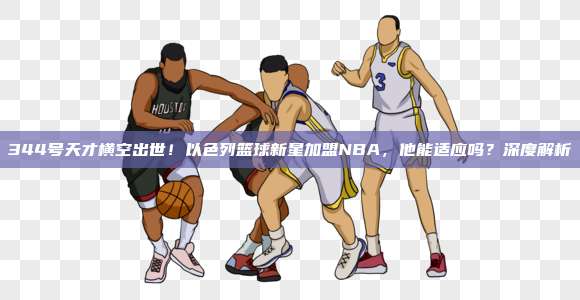 344号天才横空出世！以色列篮球新星加盟NBA，他能适应吗？深度解析