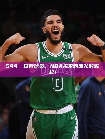 544，国际球员，NBA未来新面孔的崛起！