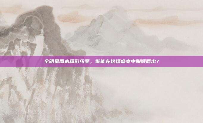 全明星周末精彩纷呈，谁能在这场盛宴中脱颖而出？