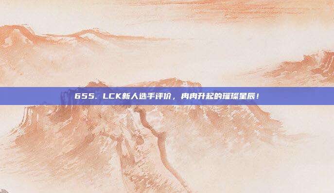 655. LCK新人选手评价，冉冉升起的璀璨星辰！