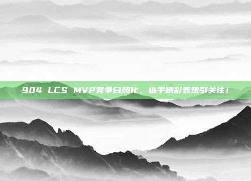 904 LCS MVP竞争白热化，选手精彩表现引关注！