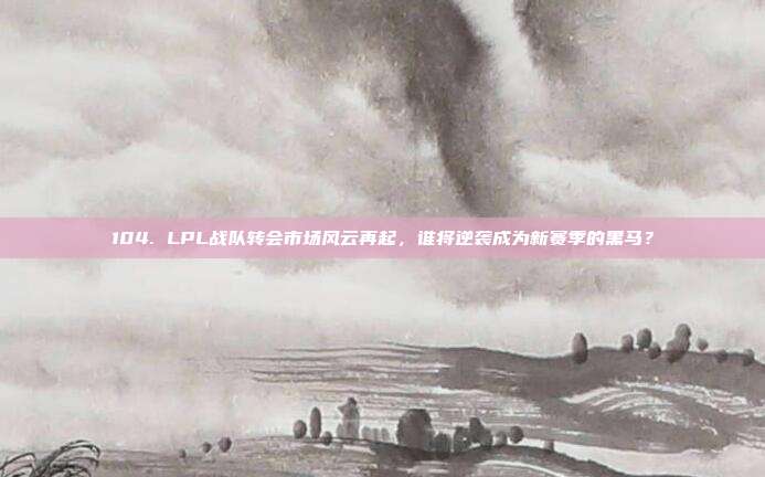 104. LPL战队转会市场风云再起，谁将逆袭成为新赛季的黑马？