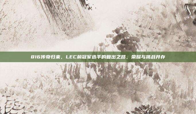 816传奇归来，LEC前冠军选手的复出之路，荣耀与挑战并存