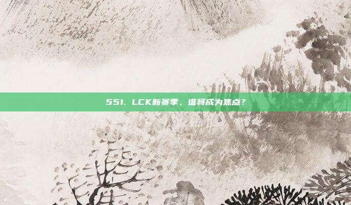 551. LCK新赛季，谁将成为焦点？