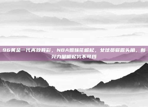 96黄金一代再放异彩，NBA姐妹花崛起，女球员崭露头角，新兴力量崛起势不可挡