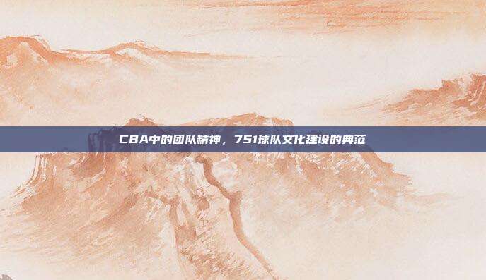 CBA中的团队精神，751球队文化建设的典范