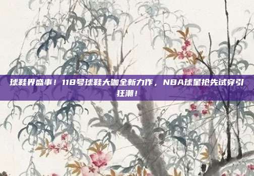 球鞋界盛事！118号球鞋大咖全新力作，NBA球星抢先试穿引狂潮！