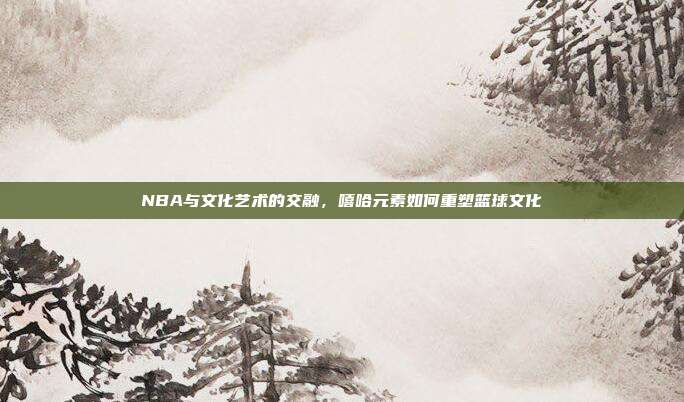 NBA与文化艺术的交融，嘻哈元素如何重塑篮球文化