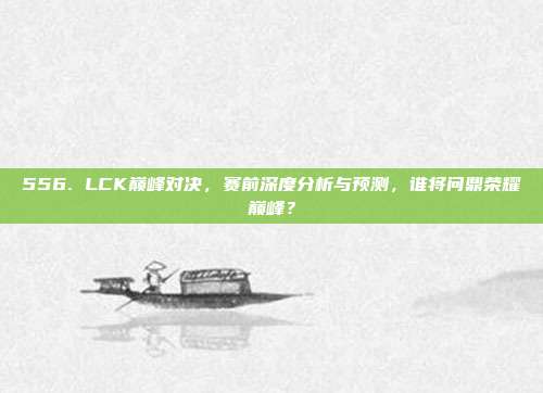 556. LCK巅峰对决，赛前深度分析与预测，谁将问鼎荣耀巅峰？