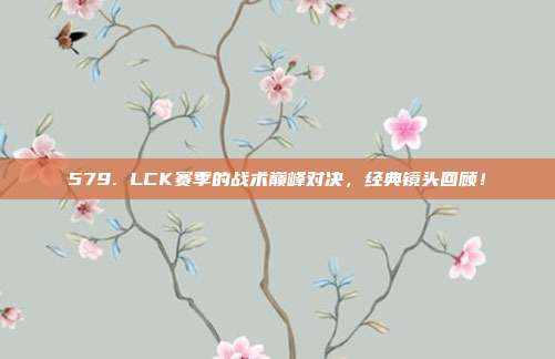 579. LCK赛季的战术巅峰对决，经典镜头回顾！