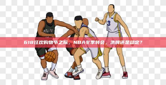 618狂欢购物节之际，NBA冬季转会，洗牌还是稳定？