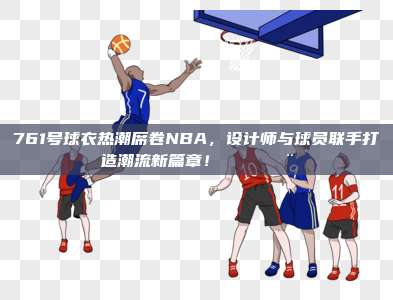 761号球衣热潮席卷NBA，设计师与球员联手打造潮流新篇章！👕🎨