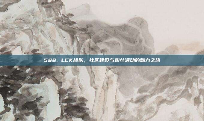 582. LCK战队，社区建设与粉丝活动的魅力之旅