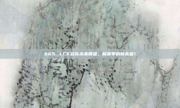 665. LCK战队未来展望，新赛季的新希望！