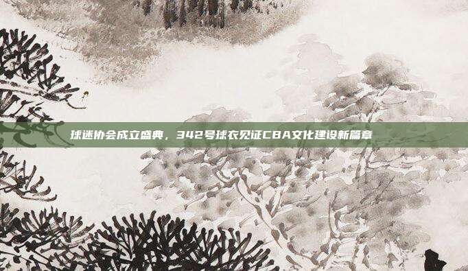 球迷协会成立盛典，342号球衣见证CBA文化建设新篇章🏛️