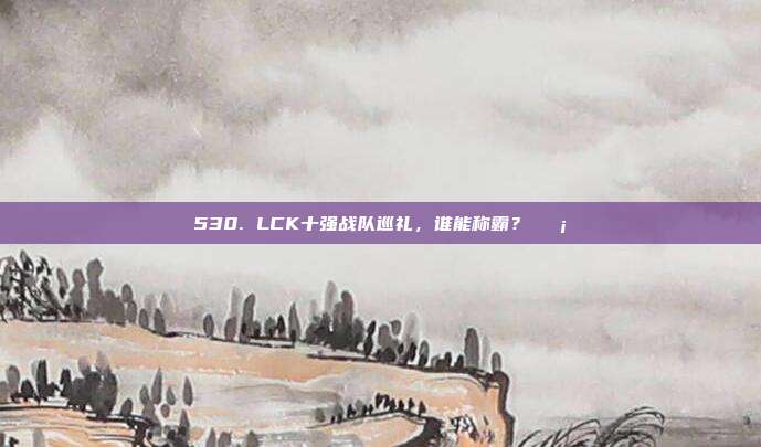 530. LCK十强战队巡礼，谁能称霸？🛡️