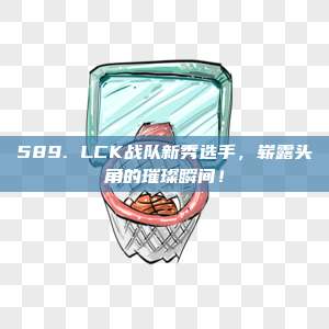 589. LCK战队新秀选手，崭露头角的璀璨瞬间！