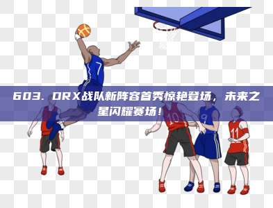 603. DRX战队新阵容首秀惊艳登场，未来之星闪耀赛场！⚔️