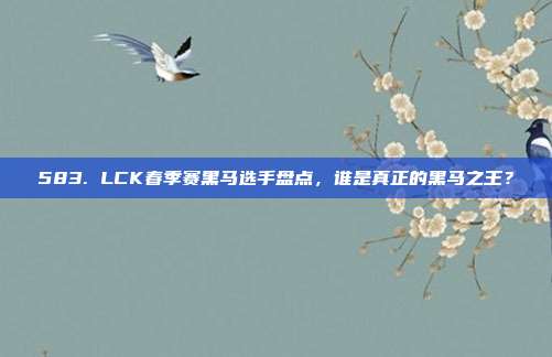 583. LCK春季赛黑马选手盘点，谁是真正的黑马之王？