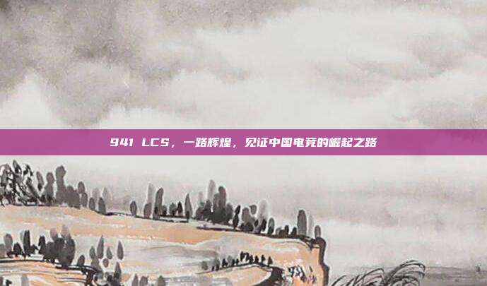 941 LCS，一路辉煌，见证中国电竞的崛起之路