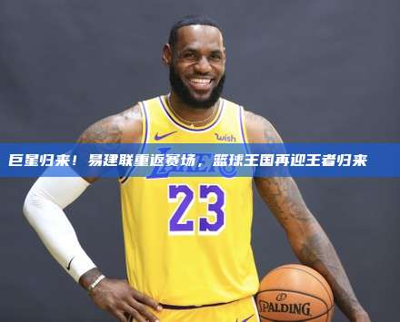 巨星归来！易建联重返赛场，篮球王国再迎王者归来🏀