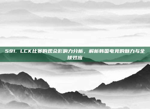 591. LCK比赛的观众影响力分析，解析韩国电竞的魅力与全球效应