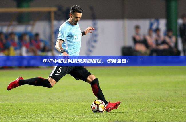 812中超球队绽放美丽足球，惊艳全国！🎨⚽