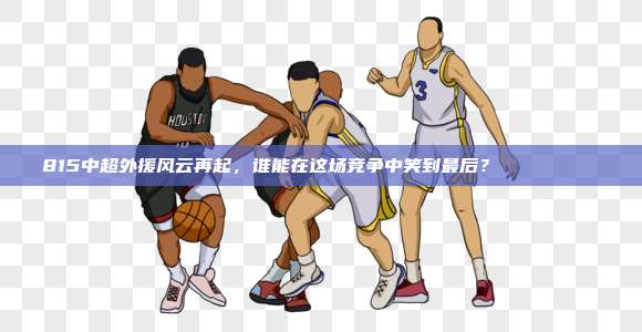 815中超外援风云再起，谁能在这场竞争中笑到最后？🏃‍♂️🏆