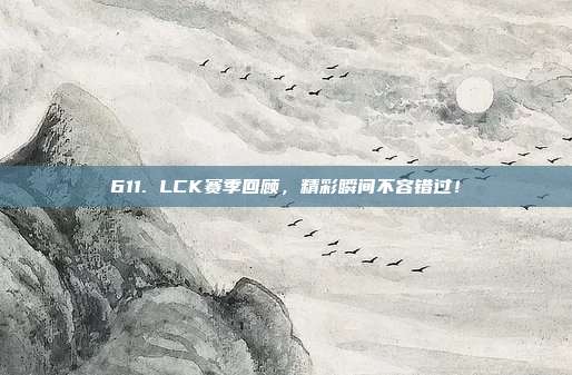 611. LCK赛季回顾，精彩瞬间不容错过！