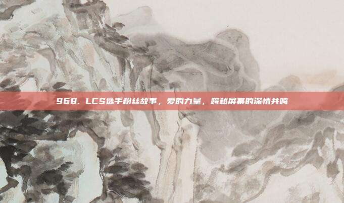 968. LCS选手粉丝故事，爱的力量，跨越屏幕的深情共鸣