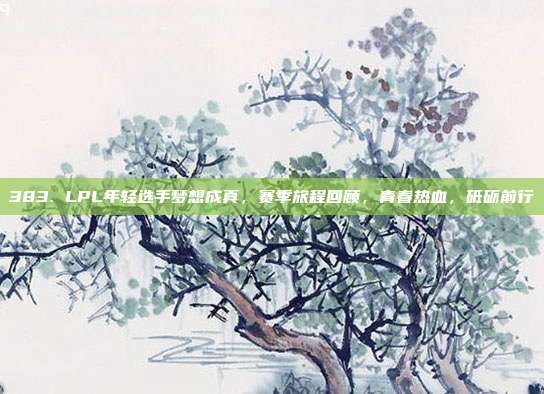 383. LPL年轻选手梦想成真，赛季旅程回顾，青春热血，砥砺前行