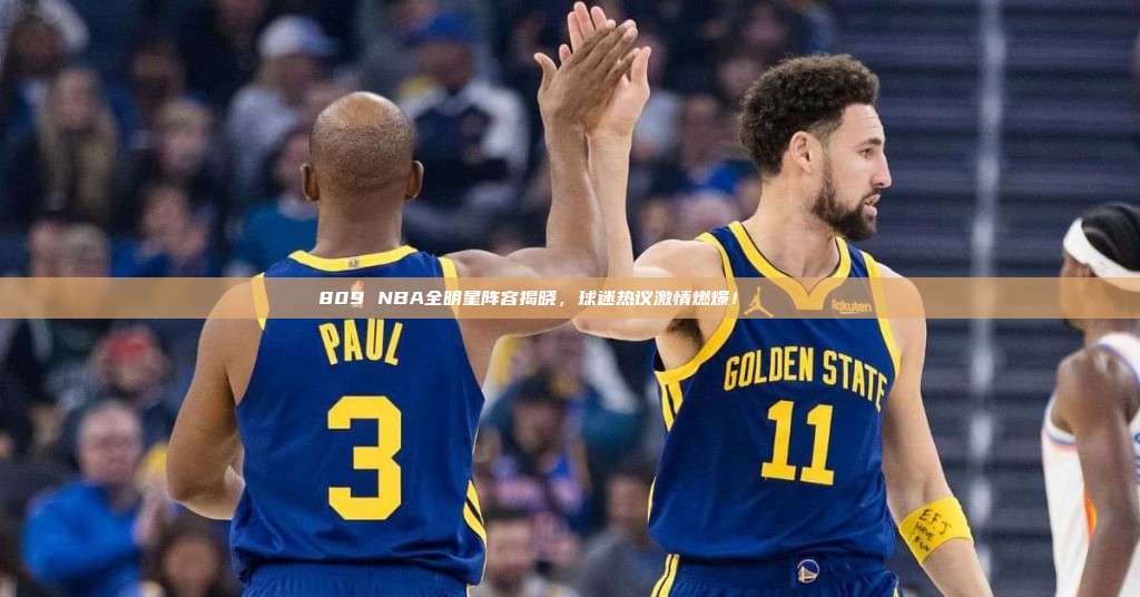 809 NBA全明星阵容揭晓，球迷热议激情燃爆！🌟🏅