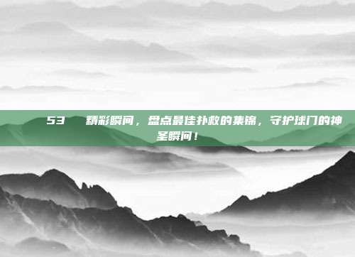 🌟 53⚽️ 精彩瞬间，盘点最佳扑救的集锦，守护球门的神圣瞬间！