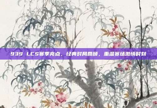 939 LCS赛季亮点，经典对局回顾，重温赛场激情时刻