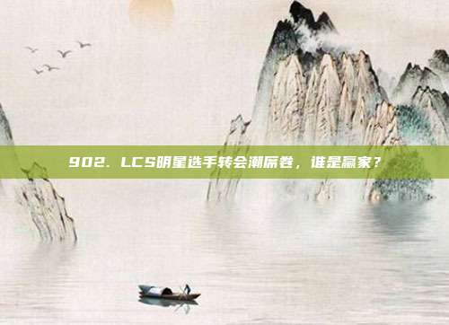 902. LCS明星选手转会潮席卷，谁是赢家？