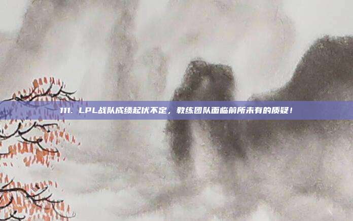 111. LPL战队成绩起伏不定，教练团队面临前所未有的质疑！