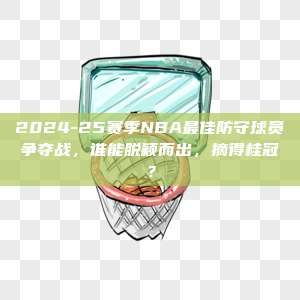 2024-25赛季NBA最佳防守球员争夺战，谁能脱颖而出，摘得桂冠？