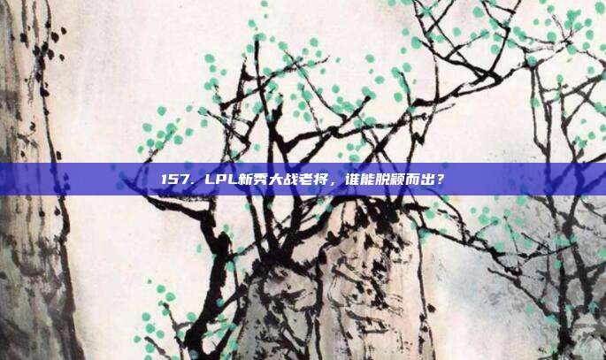 157. LPL新秀大战老将，谁能脱颖而出？