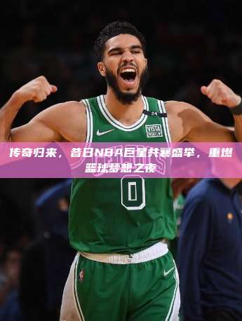 传奇归来，昔日NBA巨星共襄盛举，重燃篮球梦想之夜