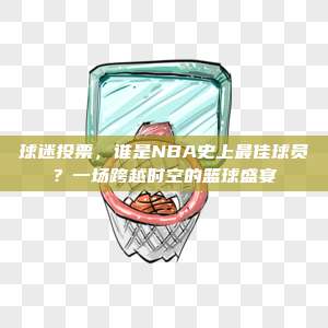 球迷投票，谁是NBA史上最佳球员？一场跨越时空的篮球盛宴