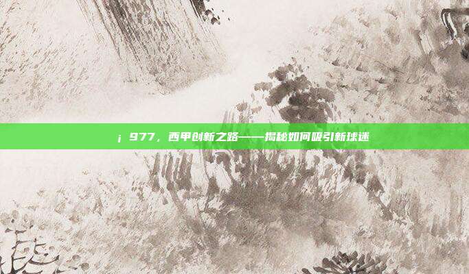 💡 977，西甲创新之路——揭秘如何吸引新球迷