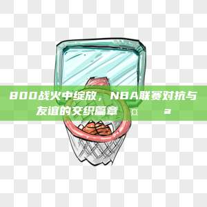 800战火中绽放，NBA联赛对抗与友谊的交织篇章🤝💪