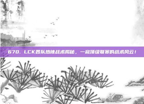 670. LCK各队热辣战术揭秘，一窥顶级联赛的战术风云！