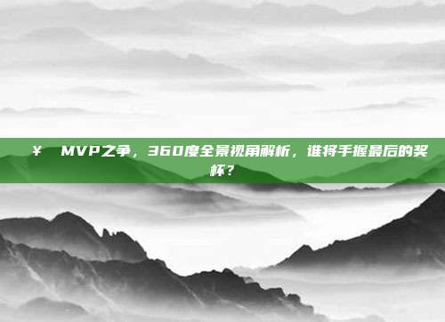 🥇 MVP之争，360度全景视角解析，谁将手握最后的奖杯？