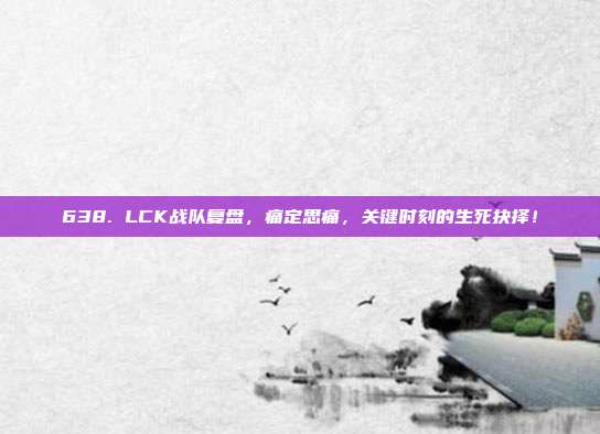 638. LCK战队复盘，痛定思痛，关键时刻的生死抉择！